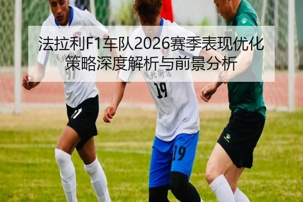 法拉利F1车队2026赛季表现优化策略深度解析与前景分析