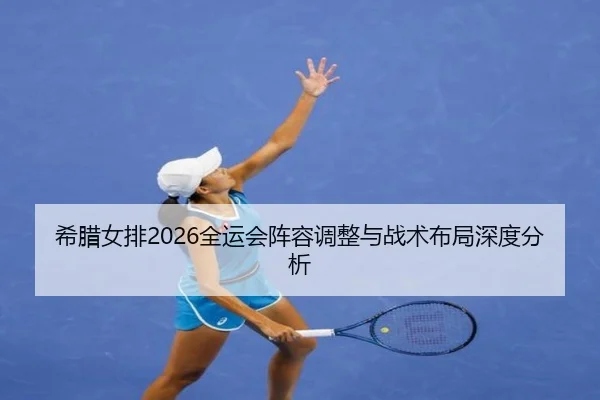 希腊女排2026全运会阵容调整与战术布局深度分析