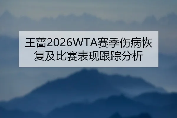 王蔷2026WTA赛季伤病恢复及比赛表现跟踪分析